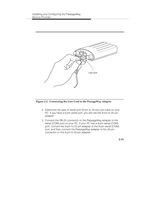 Page 26Installing and Configuring the PassageWay
Service Provider
2-11
PhoneLine
Line Cord
Figure 2-1.  Connecting the Line Cord to the PassageWay Adapter
  4.  Determine the type of serial port (9 pin or 25 pin) you have on your
PC. If you have a 9-pin serial port, you will use the 9-pin to 25-pin
adapter.
  5.  Connect the DB-25 connector on the PassageWay adapter to the
serial (COM) port on your PC. If your PC has a 9-pin serial (COM)
port, connect the 9-pin to 25-pin adapter to the 9-pin serial (COM)
port,...