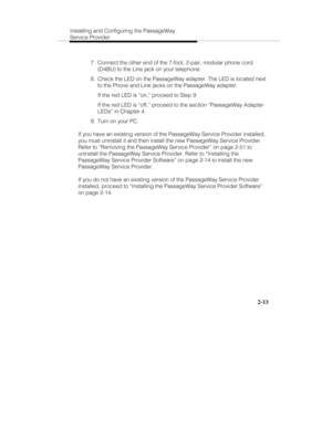 Page 28Installing and Configuring the PassageWay
Service Provider
2-13
  7.  Connect the other end of the 7-foot, 2-pair, modular phone cord
(D4BU) to the Line jack on your telephone.
  8.  Check the LED on the PassageWay adapter. The LED is located next
to the Phone and Line jacks on the PassageWay adapter.
   If the red LED is “on,” proceed to Step 9.
   If the red LED is “off,” proceed to the section “PassageWay Adapter
LEDs” in Chapter 4.
  9.  Turn on your PC.
If you have an existing version of the...