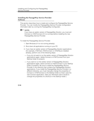 Page 29Installing and Configuring the PassageWay
Service Provider
2-14 Installing the PassageWay Service Provider
Software
This section describes how to install and configure the PassageWay Service
Provider. You can modify the PassageWay Service Provider configuration
information later by running the PassageWay Configurator.
  NOTE:
If you have an earlier version of PassageWay Solution, you must exit
Connect or AT&TConnect (if it is running) before installing the new
PassageWay Service Provider.
To install the...