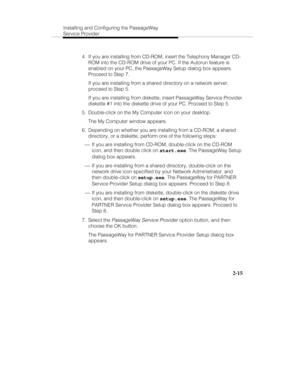 Page 30Installing and Configuring the PassageWay
Service Provider
2-15
  4.  If you are installing from CD-ROM, insert the Telephony Manager CD-
ROM into the CD-ROM drive of your PC. If the Autorun feature is
enabled on your PC, the PassageWay Setup dialog box appears.
Proceed to Step 7.
   If you are installing from a shared directory on a network server,
proceed to Step 5.
   If you are installing from diskette, insert PassageWay Service Provider
diskette #1 into the diskette drive of your PC. Proceed to Step...