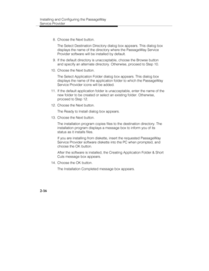 Page 31Installing and Configuring the PassageWay
Service Provider
2-16
  8.  Choose the Next button.
   The Select Destination Directory dialog box appears. This dialog box
displays the name of the directory where the PassageWay Service
Provider software will be installed by default.
  9.  If the default directory is unacceptable, choose the Browse button
and specify an alternate directory. Otherwise, proceed to Step 10.
  10.  Choose the Next button.
   The Select Application Folder dialog box appears. This...