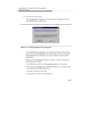 Page 32Installing and Configuring the PassageWay
Service Provider
2-17
  15.  Choose the Finish button.
   The PassageWay Configurator is launched, and it displays the Find
PassageWay Phone dialog box.
Figure 2-3.  Find PassageWay Link Dialog Box
   The PassageWay Configurator is a software application that enables
you to set up the PassageWay Service Provider. Until you set up the
PassageWay Service Provider, you will be unable to use any TAPI
applications.
   Setting up the PassageWay Service Provider...