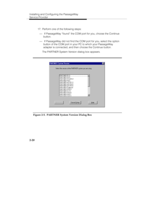 Page 35Installing and Configuring the PassageWay
Service Provider
2-20
  17.  Perform one of the following steps:
¾ If PassageWay “found” the COM port for you, choose the Continue
button.
¾ If PassageWay did not find the COM port for you, select the option
button of the COM port in your PC to which your PassageWay
adapter is connected, and then choose the Continue button.
   The PARTNER System Version dialog box appears.
Figure 2-5.  PARTNER System Version Dialog Box 