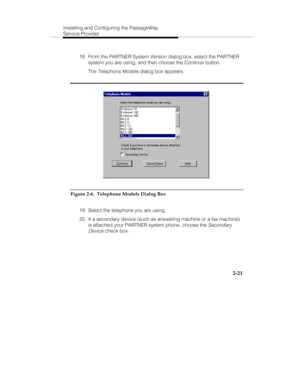 Page 36Installing and Configuring the PassageWay
Service Provider
2-21
  18.  From the PARTNER System Version dialog box, select the PARTNER
system you are using, and then choose the Continue button.
   The Telephone Models dialog box appears.
Figure 2-6.  Telephone Models Dialog Box
  19.  Select the telephone you are using.
  20.  If a secondary device (such as answering machine or a fax machine)
is attached your PARTNER system phone, choose the 
Secondary
Device
 check box. 