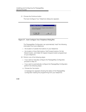 Page 37Installing and Configuring the PassageWay
Service Provider
2-22
  21.  Choose the Continue button.
   The Auto Configure Your Telephone dialog box appears.
Figure 2-7.  Auto Configure Your Telephone Dialog Box
   The PassageWay Configurator can automatically read the following
information from your telephone:
¾ the location of outside line buttons on your telephone
¾ the location of Auto Dial buttons, Call Forward buttons, Do Not
Disturb button, and Caller ID Inspect (Inspect) button programmed
on your...