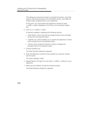 Page 39Installing and Configuring the PassageWay
Service Provider
2-24
   This dialog box shows the location of outside line buttons, Auto Dial
buttons, Call Forward buttons, Do Not Disturb button, and Caller ID
Inspect button programmed on your telephone.
   At this point, you must specify the telephone number for each
 button displayed in the Phone Line Information dialog
box.
 b.  Click on a  button.
   A submenu appears, displaying the following options:
¾ Clear Button, which removes the programming (if...