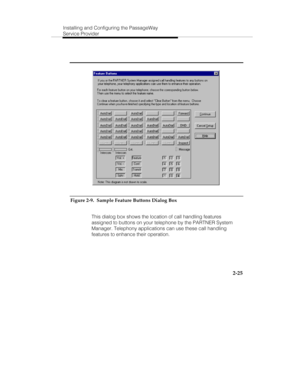 Page 40Installing and Configuring the PassageWay
Service Provider
2-25
Figure 2-9.  Sample Feature Buttons Dialog Box
   This dialog box shows the location of call handling features
assigned to buttons on your telephone by the PARTNER System
Manager. Telephony applications can use these call handling
features to enhance their operation. 