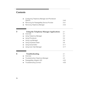 Page 5Contents
iv
„Configuring Telephony Manager and Phonebook
Options 2-46
„Removing the PassageWay Service Provider 2-51
„Removing Telephony Manager 2-53
3Using the Telephony Manager Applications3-1
„Overview 3-1
„Using Telephony Manager 3-2
„Using Phonebook 3-4
„Using Log Manager 3-6
„Using Anywhere Dialer 3-8
„Using Script Editor 3-11
„Using Auto-Task Manager 3-17
4Troubleshooting4-1
„Overview 4-1
„Troubleshooting Telephony Manager 4-2
„PassageWay Adapter LED 4-25
„Troubleshooting Connect 4-26 