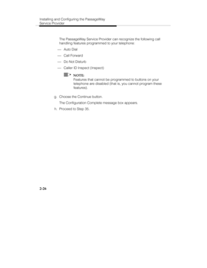 Page 41Installing and Configuring the PassageWay
Service Provider
2-26
   The PassageWay Service Provider can recognize the following call
handling features programmed to your telephone:
¾ Auto Dial
¾ Call Forward
¾ Do Not Disturb
¾ Caller ID Inspect (Inspect)
  NOTE:
Features that cannot be programmed to buttons on your
telephone are disabled (that is, you cannot program these
features).
 g.  Choose the Continue button.
   The Configuration Complete message box appears.
  h.  Proceed to Step 35. 