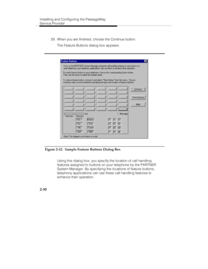 Page 45Installing and Configuring the PassageWay
Service Provider
2-30
  29.  When you are finished, choose the Continue button.
   The Feature Buttons dialog box appears.
Figure 2-12.  Sample Feature Buttons Dialog Box
   Using this dialog box, you specify the location of call handling
features assigned to buttons on your telephone by the PARTNER
System Manager. By specifying the locations of feature buttons,
telephony applications can use these call handling features to
enhance their operation. 