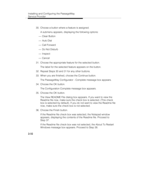 Page 47Installing and Configuring the PassageWay
Service Provider
2-32
  30.  Choose a button where a feature is assigned.
   A submenu appears, displaying the following options:
 ¾ Clear Button
 ¾ Auto Dial
 ¾ Call Forward
 ¾ Do Not Disturb
 ¾ Inspect
 ¾ Cancel
  31.  Choose the appropriate feature for the selected button.
   The label for the selected feature appears on the button.
  32.  Repeat Steps 30 and 31 for any other buttons.
  33.  When you are finished, choose the Continue button.
   The PassageWay...