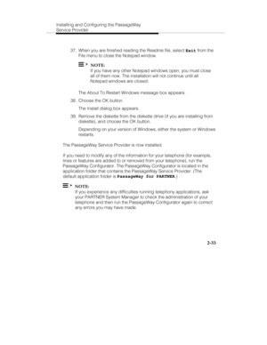 Page 48Installing and Configuring the PassageWay
Service Provider
2-33
  37.  When you are finished reading the Readme file, select 
Exit from the
File menu to close the Notepad window.
  
  NOTE:
   If you have any other Notepad windows open, you must close
all of them now. The installation will not continue until all
Notepad windows are closed.
   The About To Restart Windows message box appears.
  38.  Choose the OK button.
   The Install dialog box appears.
  39.  Remove the diskette from the diskette drive...