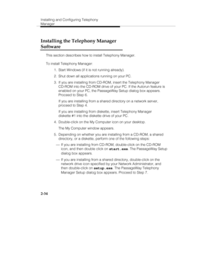 Page 49Installing and Configuring Telephony
Manager
2-34
Installing the Telephony Manager
Software
This section describes how to install Telephony Manager.
To install Telephony Manager:
  1.  Start Windows (if it is not running already).
  2.  Shut down all applications running on your PC.
  3.  If you are installing from CD-ROM, insert the Telephony Manager
CD-ROM into the CD-ROM drive of your PC. If the Autorun feature is
enabled on your PC, the PassageWay Setup dialog box appears.
Proceed to Step 6.
   If...