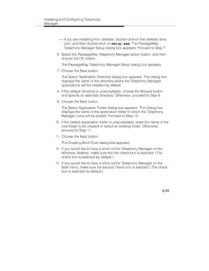 Page 50Installing and Configuring Telephony
Manager
2-35
 ¾ If you are installing from diskette, double-click on the diskette drive
icon, and then double-click on setup.exe. The PassageWay
Telephony Manager Setup dialog box appears. Proceed to Step 7.
 6. Select the 
PassageWay Telephony Manager option button, and then
choose the OK button.
   The PassageWay Telephony Manager Setup dialog box appears.
  7.  Choose the Next button.
   The Select Destination Directory dialog box appears. This dialog box
displays...