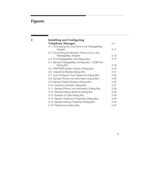 Page 6Figures
v
2 Installing and Configuring
Telephony Manager
2-1
2-1. Connecting the Line Cord to the PassageWay
Adapter 2-11
2-2. Connecting the Modular Phone Cord to the
PassageWay Adapter 2-12
2-3. Find PassageWay Link Dialog Box 2-17
2-4. Sample PassageWay Configurator - COM Port
Dialog Box 2-19
2-5. PARTNER System Version Dialog Box 2-20
2-6. Telephone Models Dialog Box 2-21
2-7. Auto Configure Your Telephone Dialog Box 2-22
2-8. Sample Phone Line Information Dialog Box 2-23
2-9. Sample Feature Buttons...