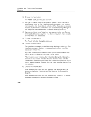 Page 51Installing and Configuring Telephony
Manager
2-36
  14.  Choose the Next button.
   The Add to StartUp dialog box appears.
  15.  If you would like to have the Anywhere Dialer application added to
your Startup folder so that it starts every time you start your system,
make sure the first check box is selected. (The check box is selected
by default.) Anywhere Dialer allows you to use Telephony Manager to
dial telephone numbers that are located in other applications.
  16.  If you would like to have...