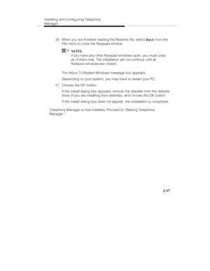 Page 52Installing and Configuring Telephony
Manager
2-37
  20.  When you are finished reading the Readme file, select 
Exit from the
File menu to close the Notepad window.
  
  NOTE:
   If you have any other Notepad windows open, you must close
all of them now. The installation will not continue until all
Notepad windows are closed.
   The About To Restart Windows message box appears.
   Depending on your system, you may have to restart your PC.
  21.  Choose the OK button.
   If the Install dialog box appears,...