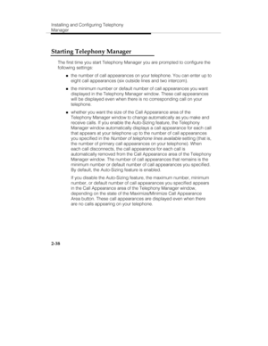 Page 53Installing and Configuring Telephony
Manager
2-38
Starting Telephony Manager
The first time you start Telephony Manager you are prompted to configure the
following settings:
„the number of call appearances on your telephone. You can enter up to
eight call appearances (six outside lines and two intercom).
„the minimum number or default number of call appearances you want
displayed in the Telephony Manager window. These call appearances
will be displayed even when there is no corresponding call on your...