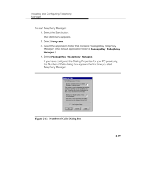 Page 54Installing and Configuring Telephony
Manager
2-39
To start Telephony Manager:
  1.  Select the Start button.
   The Start menu appears.
 2. Select Programs.
  3.  Select the application folder that contains PassageWay Telephony
Manager. (The default application folder is PassageWay Telephony
Manager.)
 4. Select PassageWay Telephony Manager.
   If you have configured the Dialing Properties for your PC previously,
the Number of Calls dialog box appears the first time you start
Telephony Manager.
Figure...