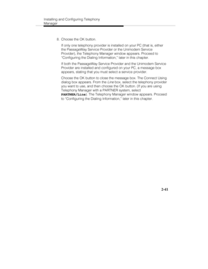 Page 56Installing and Configuring Telephony
Manager
2-41
  8.  Choose the OK button.
   If only one telephony provider is installed on your PC (that is, either
the PassageWay Service Provider or the Unimodem Service
Provider), the Telephony Manager window appears. Proceed to
“Configuring the Dialing Information,” later in this chapter.
   If both the PassageWay Service Provider and the Unimodem Service
Provider are installed and configured on your PC, a message box
appears, stating that you must select a...