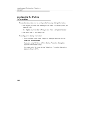 Page 57Installing and Configuring Telephony
Manager
2-42
Configuring the Dialing
Information
This section describes how to configure the following dialing information:
„the digit(s) you must dial before you can make a local call (that is, an
external call)
„the digit(s) you must dial before you can make a long-distance call
„the area code for your telephone
To configure the dialing information:
  1.  From the View menu in the Telephony Manager window, choose
Dialing Properties.
   If you are using Windows NT,...