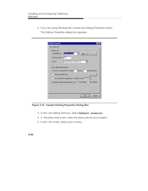 Page 59Installing and Configuring Telephony
Manager
2-44
  2.  If you are using Windows 95, choose the Dialing Properties button.
   The Dialing Properties dialog box appears.
Figure 2-15.  Sample Dialing Properties Dialog Box
 3. In the 
I am dialing from box, select Default Location.
 4. In 
The area code is box, enter the area code for your location.
 5. In the 
I am in box, select your country. 