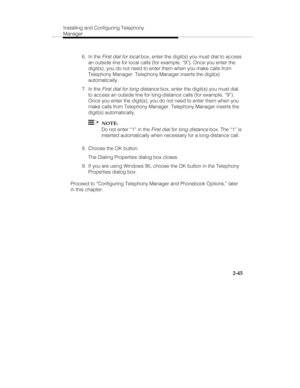 Page 60Installing and Configuring Telephony
Manager
2-45
 6. In the First dial for local box, enter the digit(s) you must dial to access
an outside line for local calls (for example, “9”). Once you enter the
digit(s), you do not need to enter them when you make calls from
Telephony Manager. Telephony Manager inserts the digit(s)
automatically.
 7. In the 
First dial for long distance box, enter the digit(s) you must dial
to access an outside line for long-distance calls (for example, “9”).
Once you enter the...