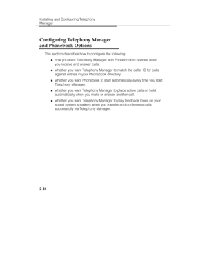 Page 61Installing and Configuring Telephony
Manager
2-46
Configuring Telephony Manager
and Phonebook Options
This section describes how to configure the following:
„how you want Telephony Manager and Phonebook to operate when
you receive and answer calls.
„whether you want Telephony Manager to match the caller ID for calls
against entries in your Phonebook directory.
„whether you want Phonebook to start automatically every time you start
Telephony Manager.
„whether you want Telephony Manager to place active...