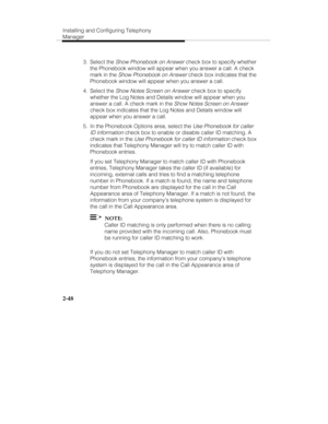 Page 63Installing and Configuring Telephony
Manager
2-48
 3. Select the Show Phonebook on Answer check box to specify whether
the Phonebook window will appear when you answer a call. A check
mark in the 
Show Phonebook on Answer check box indicates that the
Phonebook window will appear when you answer a call.
 4. Select the 
Show Notes Screen on Answer check box to specify
whether the Log Notes and Details window will appear when you
answer a call. A check mark in the 
Show Notes Screen on Answer
check box...