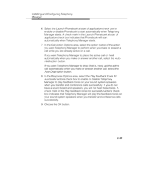 Page 64Installing and Configuring Telephony
Manager
2-49
 6. Select the Launch Phonebook at start of application check box to
enable or disable Phonebook to start automatically when Telephony
Manager starts. A check mark in the 
Launch Phonebook at start of
application
 check box indicates that Phonebook will start
automatically when Telephony Manager starts.
  7.  In the Call Action Options area, select the option button of the action
you want Telephony Manager to perform when you make or answer a
call while...