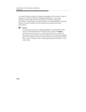 Page 65Installing and Configuring Telephony
Manager
2-50
You have finished configuring Telephony Manager and Phonebook. Refer to
Chapter 3 to start the Telephony Manager applications. If you need
information about features and procedures for Telephony Manager,
Phonebook, Log Manager, Anywhere Dialer, Auto-Task Manager, and Script
Editor, be sure to consult the online help that is provided with these
applications.
  NOTE:
If you want to convert your existing telephone number/address files
(such as AT&TCall...