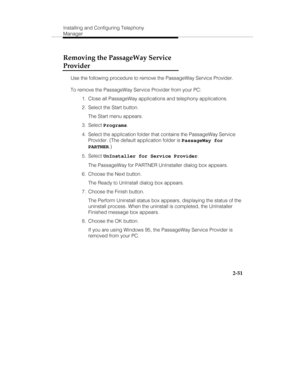 Page 66Installing and Configuring Telephony
Manager
2-51
Removing the PassageWay Service
Provider
Use the following procedure to remove the PassageWay Service Provider.
To remove the PassageWay Service Provider from your PC:
  1.  Close all PassageWay applications and telephony applications.
  2.  Select the Start button.
   The Start menu appears.
 3. Select Programs.
  4.  Select the application folder that contains the PassageWay Service
Provider. (The default application folder is PassageWay for
PARTNER.)...