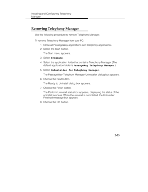 Page 68Installing and Configuring Telephony
Manager
2-53
Removing Telephony Manager
Use the following procedure to remove Telephony Manager.
To remove Telephony Manager from your PC:
  1.  Close all PassageWay applications and telephony applications.
  2.  Select the Start button.
   The Start menu appears.
 3. Select Programs.
  4.  Select the application folder that contains Telephony Manager. (The
default application folder is PassageWay Telephony Manager.)
 5. Select UnInstaller for Telephony Manager....