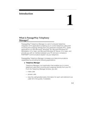 Page 8Introduction
1
1-1
What is PassageWay Telephony
Manager?
PassageWay® Telephony Manager is a set of computer telephony
integration (CTI) applications enabling you to control telephone calls (both
incoming and outgoing) directly from your personal computer (PC). These
applications run with Microsoft
® Windows® 95, Microsoft Windows NT®
Workstation 4.0 or later, and Microsoft Windows NT Server 4.0 or later, and
provide you with an interface between your PC and your companys
PARTNER
® Communications System...