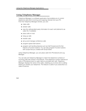 Page 71Using the Telephony Manager Applications
3-2
Using Telephony Manager
Telephony Manager is a software application that enables you to control
telephone calls (both incoming and outgoing) directly from your PC.
From the Telephony Manager window, you can:
„make calls
„answer calls
„view the calling/called party information for each call (referred to as
caller ID), if available
„place calls on hold
„hang up calls
„transfer calls
„set up and manage conference calls
„program speed dial buttons
„program call...