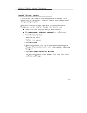 Page 72Using the Telephony Manager Applications
3-3 Starting Telephony Manager
If you specified that you wanted Telephony Manager to be added to your
Startup folder during installation, Telephony Manager is started automatically
when you start your system.
Depending on the selections you made when you installed Telephony
Manager, you can start Telephony Manager in the following ways:
„Double-click on the Telephony Manager desktop shortcut.
„Select PassageWay Telephony Manager from the Start menu.
„Perform the...