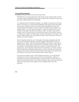 Page 73Using the Telephony Manager Applications
3-4
Using Phonebook
Phonebook is a card file application that serves as your phone book in which
you store names, addresses, and phone numbers. By clicking the mouse, you
can place calls directly from Phonebook.
To understand how Phonebook operates, it is helpful to recall how a card file
works. A card file is a unit that stores separate index cards, which are sorted
according to whatever method you want (usually alphabetical order) and
contain specific...