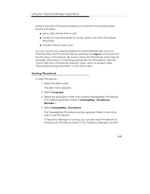 Page 74Using the Telephony Manager Applications
3-5
Unlike a card file, Phonebook enables you to perform the following tasks
quickly and easily:
„place calls directly from a card
„modify the card field labels for all the cards in all of the Phonebook
directories
„include notes for each card
You can convert your existing telephone number/address files (such as
AT&TCall files) into Phonebook files by selecting the Import command from
the File menu in Phonebook. Be sure to check the Phonebook online help for...