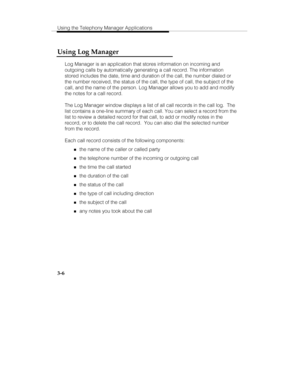 Page 75Using the Telephony Manager Applications
3-6
Using Log Manager
Log Manager is an application that stores information on incoming and
outgoing calls by automatically generating a call record. The information
stored includes the date, time and duration of the call, the number dialed or
the number received, the status of the call, the type of call, the subject of the
call, and the name of the person. Log Manager allows you to add and modify
the notes for a call record.
The Log Manager window displays a list...