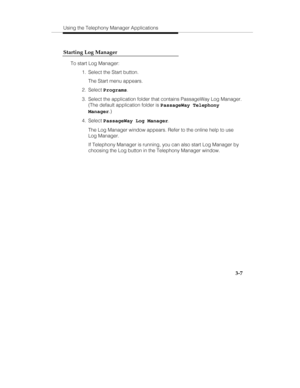 Page 76Using the Telephony Manager Applications
3-7 Starting Log Manager
To start Log Manager:
  1.  Select the Start button.
   The Start menu appears.
 2. Select Programs.
  3.  Select the application folder that contains PassageWay Log Manager.
(The default application folder is PassageWay Telephony
Manager.)
 4. Select PassageWay Log Manager.
   The Log Manager window appears. Refer to the online help to use
Log Manager.
   If Telephony Manager is running, you can also start Log Manager by
choosing the Log...