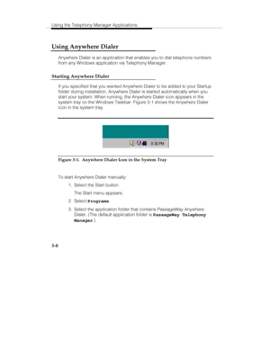 Page 77Using the Telephony Manager Applications
3-8
Using Anywhere Dialer
Anywhere Dialer is an application that enables you to dial telephone numbers
from any Windows application via Telephony Manager.
Starting Anywhere Dialer
If you specified that you wanted Anywhere Dialer to be added to your Startup
folder during installation, Anywhere Dialer is started automatically when you
start your system. When running, the Anywhere Dialer icon appears in the
system tray on the Windows Taskbar. Figure 3-1 shows the...