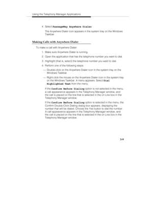 Page 78Using the Telephony Manager Applications
3-9
 4. Select PassageWay Anywhere Dialer.
   The Anywhere Dialer icon appears in the system tray on the Windows
Taskbar.
Making Calls with Anywhere Dialer
To make a call with Anywhere Dialer:
  1.  Make sure Anywhere Dialer is running.
  2.  Open the application that has the telephone number you want to dial.
  3.  Highlight (that is, select) the telephone number you want to dial.
  4.  Perform one of the following steps:
 ¾ Double-click on the Anywhere Dialer...