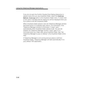 Page 79Using the Telephony Manager Applications
3-10
   If you do not want the Confirm Double-Click Dialing dialog box to
appear every time you use Anywhere Dialer, select the Confirm
Before Dialing option in the Anywhere Dialer menu. A check next
to this option indicates that the dialog box will be displayed when you
try to place a call with Anywhere Dialer.
   When Anywhere Dialer places a call, the Telephony Manager window
becomes active if it is already open (that is, not minimized). If the
Telephony...
