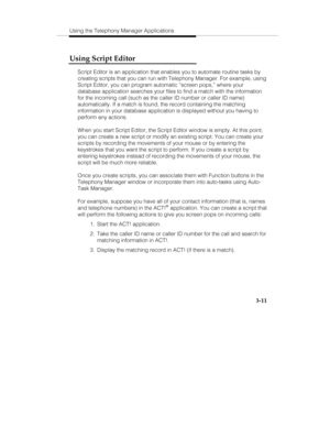 Page 80Using the Telephony Manager Applications
3-11
Using Script Editor
Script Editor is an application that enables you to automate routine tasks by
creating scripts that you can run with Telephony Manager. For example, using
Script Editor, you can program automatic “screen pops,” where your
database application searches your files to find a match with the information
for the incoming call (such as the caller ID number or caller ID name)
automatically. If a match is found, the record containing the matching...