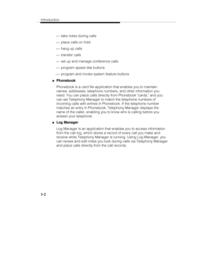 Page 9Introduction
1-2
 ¾ take notes during calls
 ¾ place calls on hold
 ¾ hang up calls
 ¾ transfer calls
 ¾ set up and manage conference calls
 ¾ program speed dial buttons
 ¾ program and invoke system feature buttons
„Phonebook
Phonebook is a card file application that enables you to maintain
names, addresses, telephone numbers, and other information you
need. You can place calls directly from Phonebook cards, and you
can set Telephony Manager to match the telephone numbers of
incoming calls with entries...