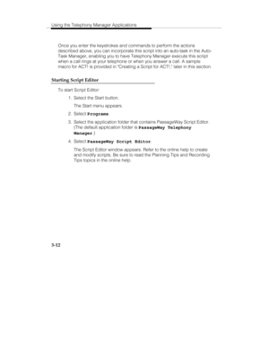 Page 81Using the Telephony Manager Applications
3-12
Once you enter the keystrokes and commands to perform the actions
described above, you can incorporate this script into an auto-task in the Auto-
Task Manager, enabling you to have Telephony Manager execute this script
when a call rings at your telephone or when you answer a call. A sample
macro for ACT! is provided in Creating a Script for ACT!, later in this section.
Starting Script Editor
To start Script Editor:
  1.  Select the Start button.
   The Start...