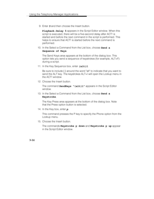 Page 83Using the Telephony Manager Applications
3-14
 9. Enter 5 and then choose the Insert button.
  Playback.Delay 5 appears in the Script Editor window. When this
script is executed, there will be a five-second delay after ACT! is
started and before the next command in the script is performed. This
helps to ensure that ACT! is started before the next command is
performed.
  10.  In the Select a Command from the List box, choose Send a
Sequence of Keys.
   The Send Keys area appears at the bottom of the...