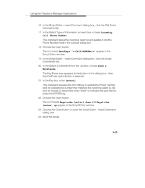 Page 84Using the Telephony Manager Applications
3-15
  16.  In the Script Editor - Insert Command dialog box, click the Call Event
Information tab.
  17.  In the Select Type of Information to Insert box, choose Incoming
Call Phone Number.
   This command takes the incoming caller ID and pastes it into the
Phone Number field in the Lookup dialog box.
  18.  Choose the Insert button.
   The command SendKeys  appear in the
Script Editor window.
  19.  In the Script Editor - Insert Command dialog box, click the...