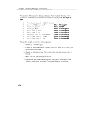 Page 85Using the Telephony Manager Applications
3-16
The content of this script is displayed below. References to the step in the
procedure where each command was inserted is displayed in this style of
type
.
0   Playback speed: (100) Normal
0   Run C:\ACT\Act.exe  Steps 4 through 7
0   Playback.Delay 5  Steps 8 and 9
0   SendKeys {alt}l  Steps 10 through 12
0   Keystroke p down  Steps 13 through 15
0   Keystroke p up  Steps 13 through 15
0   SendKeys   Steps 16 through 18
0   Keystroke {enter} down  Steps 19...