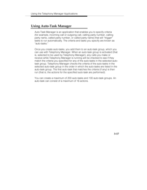 Page 86Using the Telephony Manager Applications
3-17
Using Auto-Task Manager
Auto-Task Manager is an application that enables you to specify criteria
(for example, incoming call or outgoing call, calling party number, calling
party name, called party number, or called party name) that will “trigger”
tasks to run automatically. The criteria and tasks you specify are known as
“auto-tasks.”
Once you create auto-tasks, you add them to an auto-task group, which you
can use with Telephony Manager. When an auto-task...